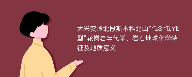 大兴安岭北段斯木科北山“低Sr低Yb型”花岗岩年代学、岩石地球化学特征及地质意义