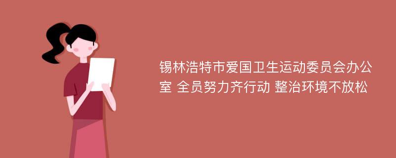 锡林浩特市爱国卫生运动委员会办公室 全员努力齐行动 整治环境不放松