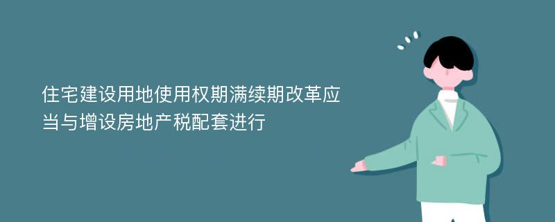 住宅建设用地使用权期满续期改革应当与增设房地产税配套进行