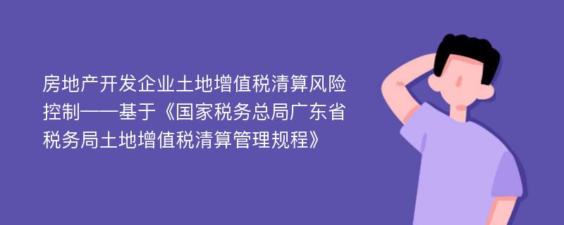 房地产开发企业土地增值税清算风险控制——基于《国家税务总局广东省税务局土地增值税清算管理规程》