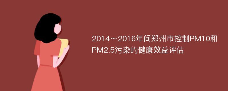 2014～2016年间郑州市控制PM10和PM2.5污染的健康效益评估