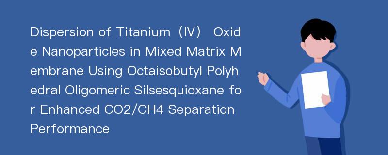 Dispersion of Titanium（Ⅳ） Oxide Nanoparticles in Mixed Matrix Membrane Using Octaisobutyl Polyhedral Oligomeric Silsesquioxane for Enhanced CO2/CH4 Separation Performance