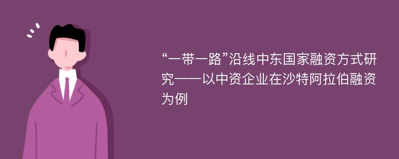 “一带一路”沿线中东国家融资方式研究——以中资企业在沙特阿拉伯融资为例