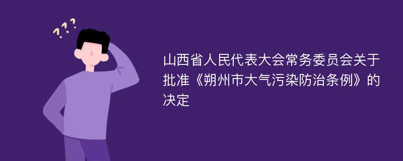 山西省人民代表大会常务委员会关于批准《朔州市大气污染防治条例》的决定