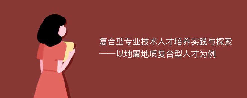 复合型专业技术人才培养实践与探索——以地震地质复合型人才为例