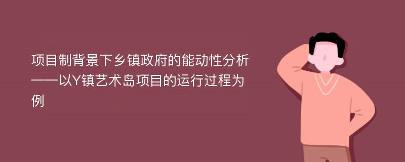 项目制背景下乡镇政府的能动性分析——以Y镇艺术岛项目的运行过程为例