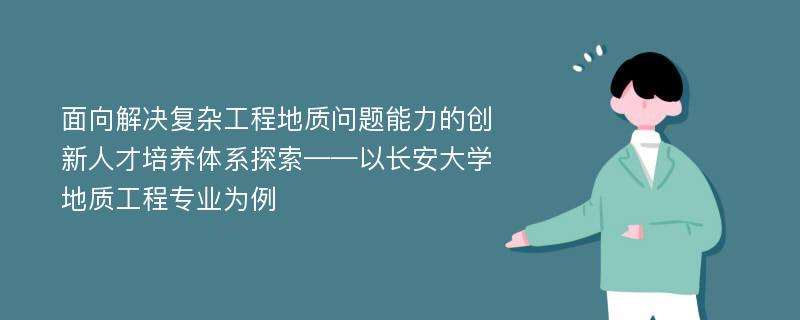 面向解决复杂工程地质问题能力的创新人才培养体系探索——以长安大学地质工程专业为例