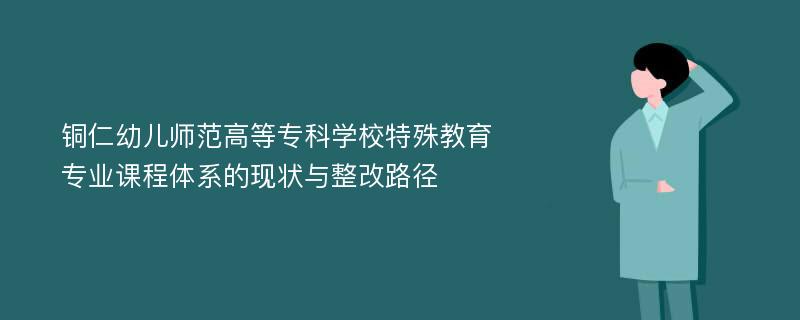 铜仁幼儿师范高等专科学校特殊教育专业课程体系的现状与整改路径