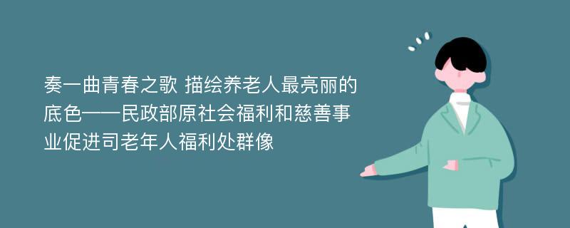 奏一曲青春之歌 描绘养老人最亮丽的底色——民政部原社会福利和慈善事业促进司老年人福利处群像