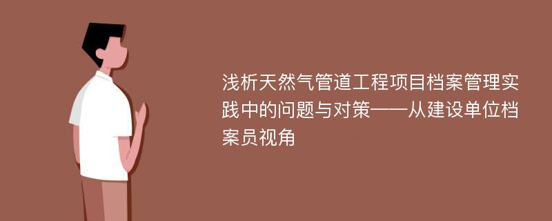 浅析天然气管道工程项目档案管理实践中的问题与对策——从建设单位档案员视角