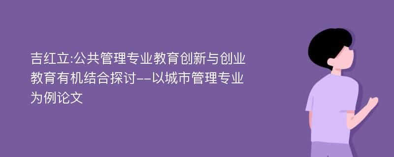 吉红立:公共管理专业教育创新与创业教育有机结合探讨--以城市管理专业为例论文