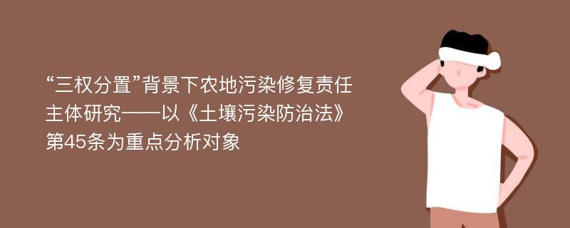 “三权分置”背景下农地污染修复责任主体研究——以《土壤污染防治法》第45条为重点分析对象