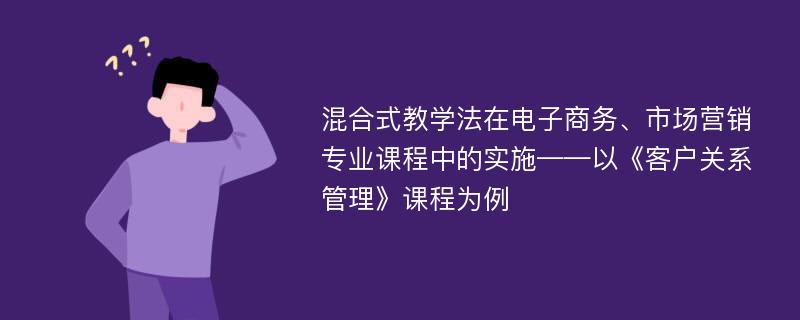 混合式教学法在电子商务、市场营销专业课程中的实施——以《客户关系管理》课程为例