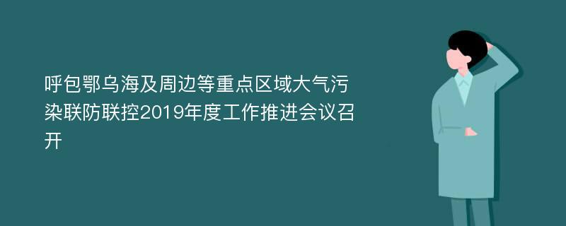 呼包鄂乌海及周边等重点区域大气污染联防联控2019年度工作推进会议召开