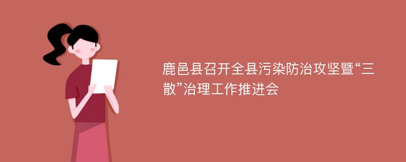 鹿邑县召开全县污染防治攻坚暨“三散”治理工作推进会