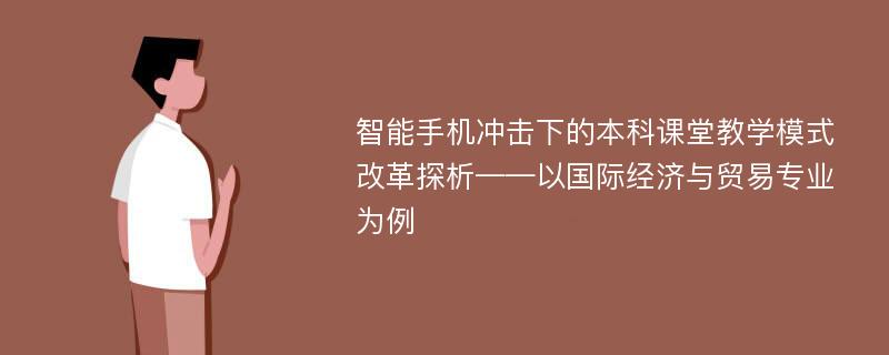 智能手机冲击下的本科课堂教学模式改革探析——以国际经济与贸易专业为例