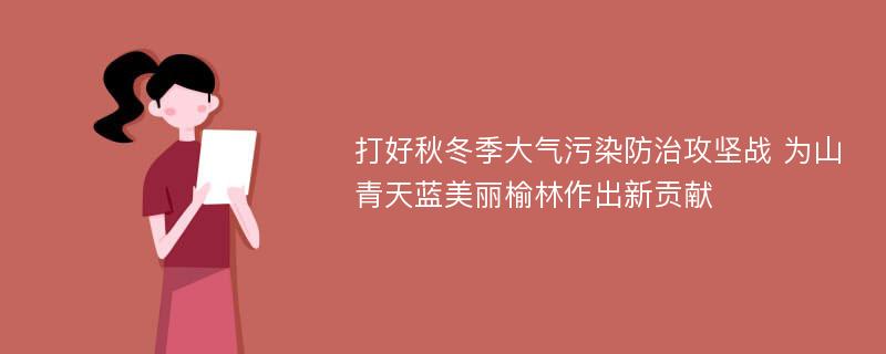 打好秋冬季大气污染防治攻坚战 为山青天蓝美丽榆林作出新贡献