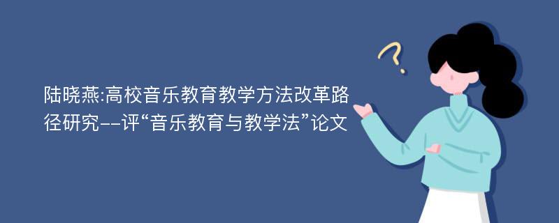 陆晓燕:高校音乐教育教学方法改革路径研究--评“音乐教育与教学法”论文