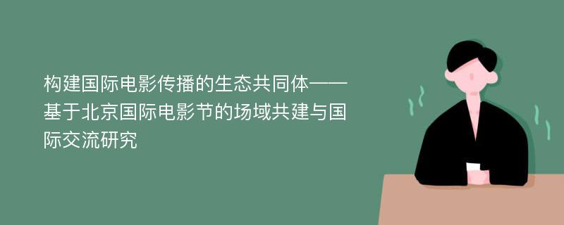 构建国际电影传播的生态共同体——基于北京国际电影节的场域共建与国际交流研究