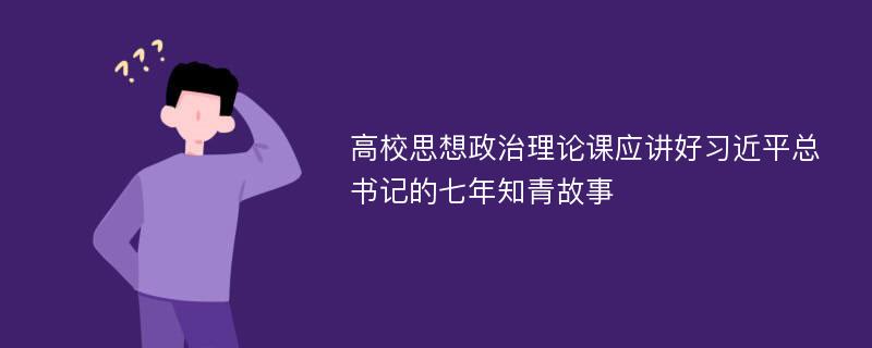 高校思想政治理论课应讲好习近平总书记的七年知青故事