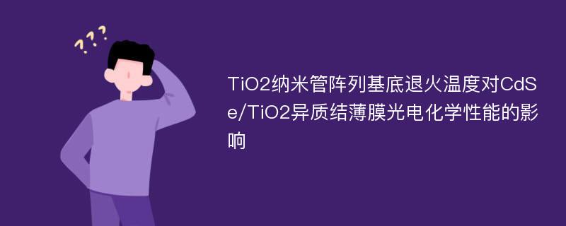 TiO2纳米管阵列基底退火温度对CdSe/TiO2异质结薄膜光电化学性能的影响