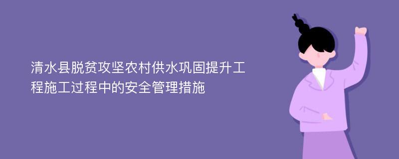 清水县脱贫攻坚农村供水巩固提升工程施工过程中的安全管理措施