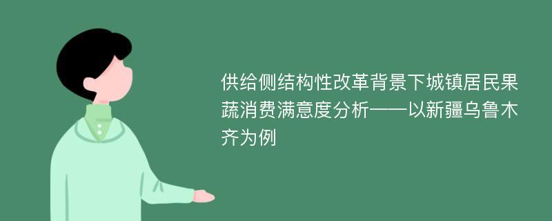 供给侧结构性改革背景下城镇居民果蔬消费满意度分析——以新疆乌鲁木齐为例