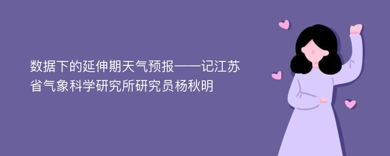 数据下的延伸期天气预报——记江苏省气象科学研究所研究员杨秋明