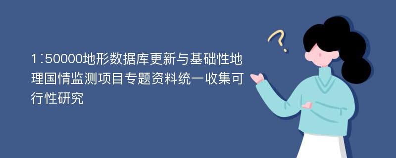 1∶50000地形数据库更新与基础性地理国情监测项目专题资料统一收集可行性研究