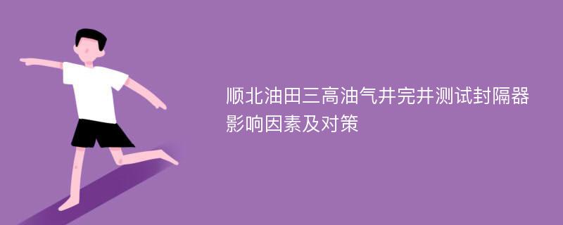 顺北油田三高油气井完井测试封隔器影响因素及对策