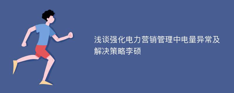 浅谈强化电力营销管理中电量异常及解决策略李硕