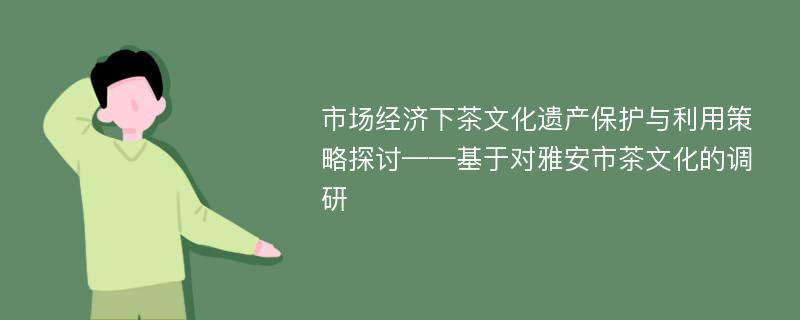 市场经济下茶文化遗产保护与利用策略探讨——基于对雅安市茶文化的调研