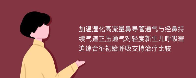 加温湿化高流量鼻导管通气与经鼻持续气道正压通气对轻度新生儿呼吸窘迫综合征初始呼吸支持治疗比较