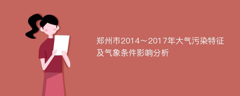 郑州市2014～2017年大气污染特征及气象条件影响分析