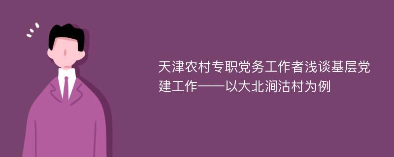 天津农村专职党务工作者浅谈基层党建工作——以大北涧沽村为例