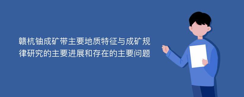 赣杭铀成矿带主要地质特征与成矿规律研究的主要进展和存在的主要问题