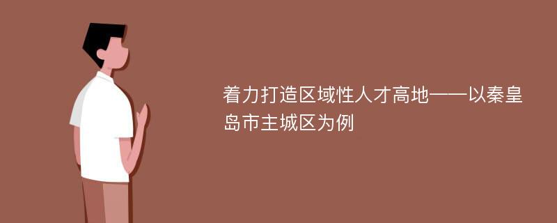 着力打造区域性人才高地——以秦皇岛市主城区为例