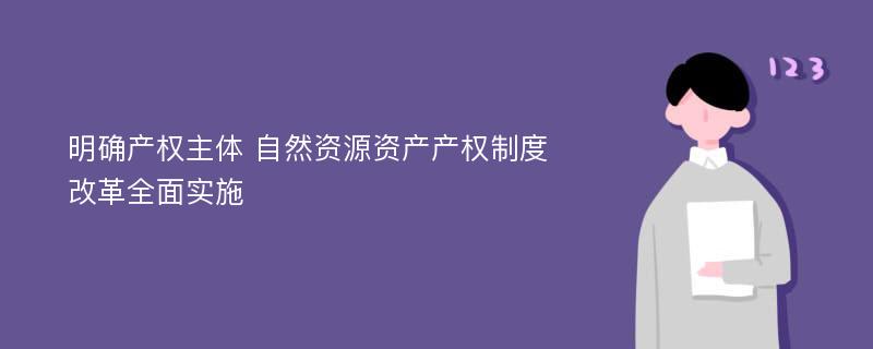 明确产权主体 自然资源资产产权制度改革全面实施