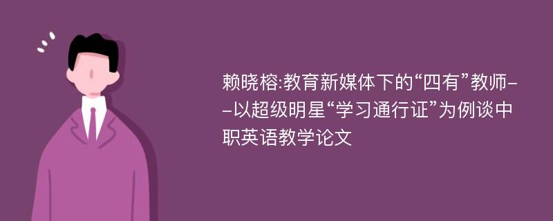 赖晓榕:教育新媒体下的“四有”教师--以超级明星“学习通行证”为例谈中职英语教学论文