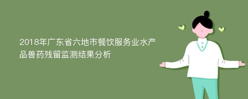 2018年广东省六地市餐饮服务业水产品兽药残留监测结果分析