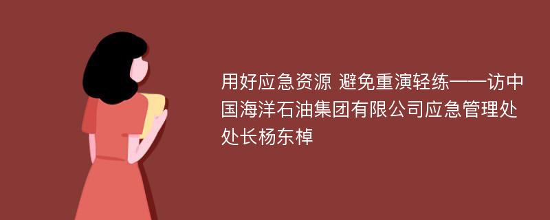 用好应急资源 避免重演轻练——访中国海洋石油集团有限公司应急管理处处长杨东棹