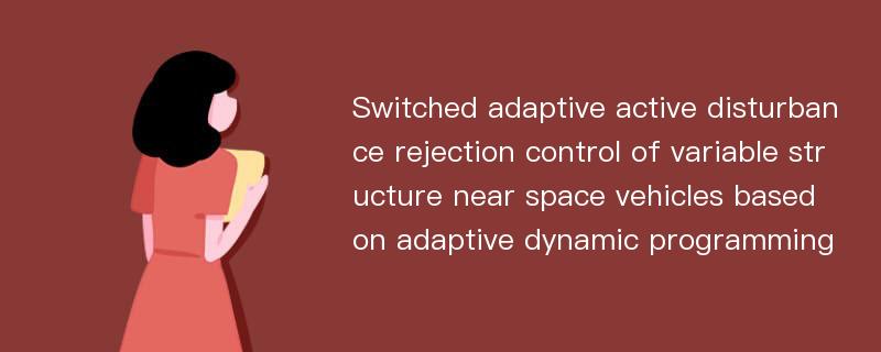 Switched adaptive active disturbance rejection control of variable structure near space vehicles based on adaptive dynamic programming