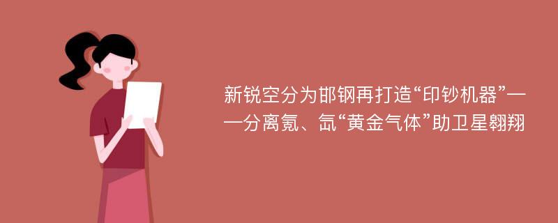 新锐空分为邯钢再打造“印钞机器”——分离氪、氙“黄金气体”助卫星翱翔