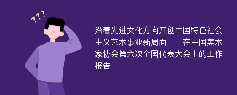 沿着先进文化方向开创中国特色社会主义艺术事业新局面——在中国美术家协会第六次全国代表大会上的工作报告