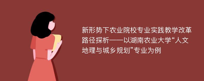 新形势下农业院校专业实践教学改革路径探析——以湖南农业大学“人文地理与城乡规划”专业为例