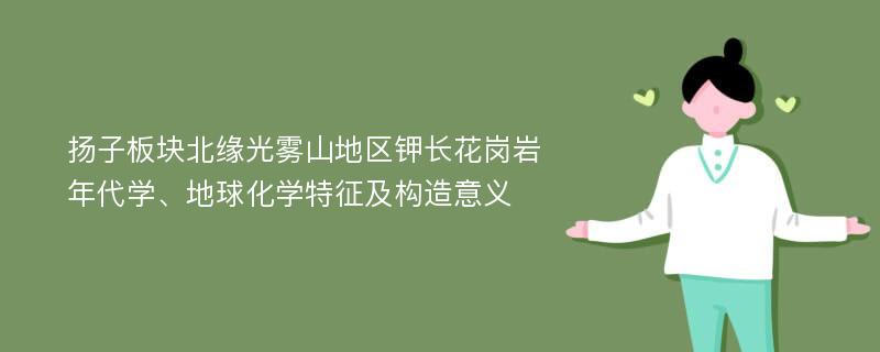 扬子板块北缘光雾山地区钾长花岗岩年代学、地球化学特征及构造意义