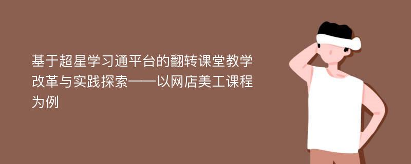 基于超星学习通平台的翻转课堂教学改革与实践探索——以网店美工课程为例