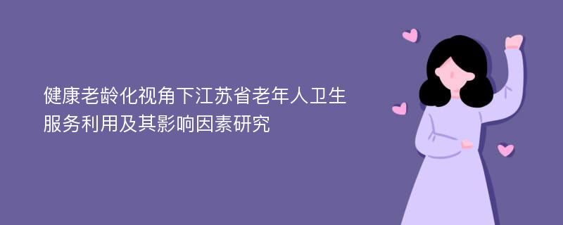 健康老龄化视角下江苏省老年人卫生服务利用及其影响因素研究