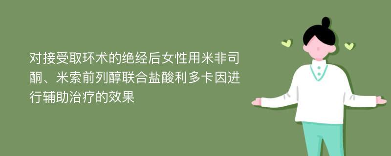 对接受取环术的绝经后女性用米非司酮、米索前列醇联合盐酸利多卡因进行辅助治疗的效果