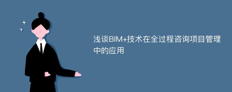 浅谈BIM+技术在全过程咨询项目管理中的应用